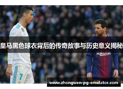 皇马黑色球衣背后的传奇故事与历史意义揭秘 皇马黑色球衣背后的传奇故事与历史意义揭秘