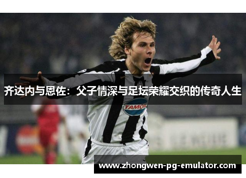 齐达内与恩佐:父子情深与足坛荣耀交织的传奇人生 齐达内与恩佐:父子情深与足坛荣耀交织的传奇人生