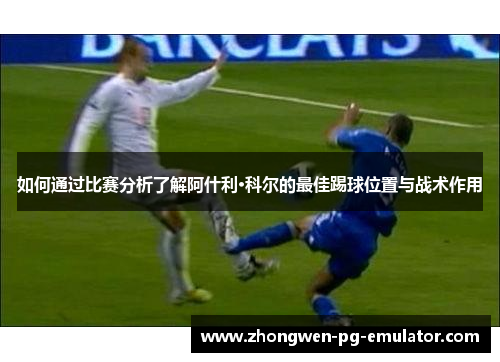 如何通过比赛分析了解阿什利·科尔的最佳踢球位置与战术作用 如何通过比赛分析了解阿什利·科尔的最佳踢球位置与战术作用