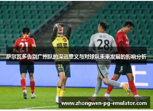 萨尔瓦多告别广州队的深远意义与对球队未来发展的影响分析 萨尔瓦多告别广州队的深远意义与对球队未来发展的影响分析