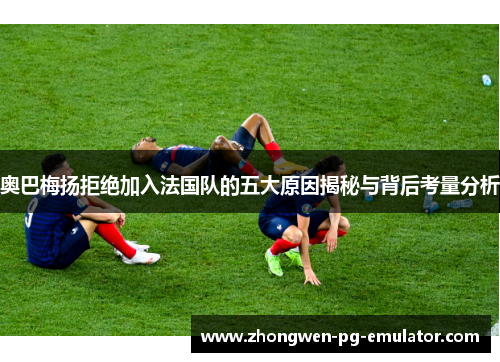 奥巴梅扬拒绝加入法国队的五大原因揭秘与背后考量分析 奥巴梅扬拒绝加入法国队的五大原因揭秘与背后考量分析