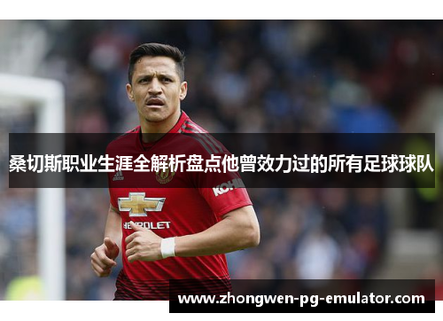 桑切斯职业生涯全解析盘点他曾效力过的所有足球球队